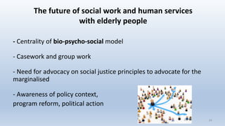 The future of social work and human services
with elderly people
- Centrality of bio-psycho-social model
- Casework and group work
- Need for advocacy on social justice principles to advocate for the
marginalised
- Awareness of policy context,
program reform, political action
2424
 
