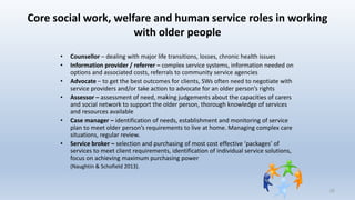 Core social work, welfare and human service roles in working
with older people
• Counsellor – dealing with major life transitions, losses, chronic health issues
• Information provider / referrer – complex service systems, information needed on
options and associated costs, referrals to community service agencies
• Advocate – to get the best outcomes for clients, SWs often need to negotiate with
service providers and/or take action to advocate for an older person’s rights
• Assessor – assessment of need, making judgements about the capacities of carers
and social network to support the older person, thorough knowledge of services
and resources available
• Case manager – identification of needs, establishment and monitoring of service
plan to meet older person’s requirements to live at home. Managing complex care
situations, regular review.
• Service broker – selection and purchasing of most cost effective ‘packages’ of
services to meet client requirements, identification of individual service solutions,
focus on achieving maximum purchasing power
(Naughtin & Schofield 2013).
25
 
