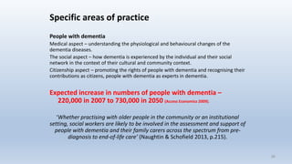 Specific areas of practice
People with dementia
Medical aspect – understanding the physiological and behavioural changes of the
dementia diseases.
The social aspect – how dementia is experienced by the individual and their social
network in the context of their cultural and community context.
Citizenship aspect – promoting the rights of people with dementia and recognising their
contributions as citizens, people with dementia as experts in dementia.
Expected increase in numbers of people with dementia –
220,000 in 2007 to 730,000 in 2050 (Access Economics 2009).
‘Whether practising with older people in the community or an institutional
setting, social workers are likely to be involved in the assessment and support of
people with dementia and their family carers across the spectrum from pre-
diagnosis to end-of-life care’ (Naughtin & Schofield 2013, p.215).
26
 