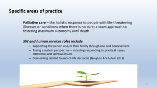 Specific areas of practice
Palliative care – the holistic response to people with life-threatening
illnesses or conditions when there is no cure; a team approach to
fostering maximum autonomy until death.
SW and human services roles include
– Supporting the person and/or their family through loss and bereavement
– Taking a system perspective – including responding to practical issues,
emotional and spiritual issues
– Counselling related to end-of-life decisions (Naughtin & Schofield 2013).
27
 