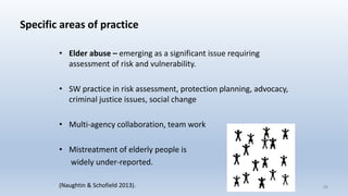 Specific areas of practice
• Elder abuse – emerging as a significant issue requiring
assessment of risk and vulnerability.
• SW practice in risk assessment, protection planning, advocacy,
criminal justice issues, social change
• Multi-agency collaboration, team work
• Mistreatment of elderly people is
widely under-reported.
(Naughtin & Schofield 2013). 28
 