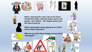 3
When I searched for some ‘clip art’ for these
PowerPoint slides using the search terms ‘old
people’ and ‘elderly’ – the images below were
the ones to pop up.
Which stereotypes about ageing do you think
most of them represent?
What do you think these images convey about
‘old people’?
 