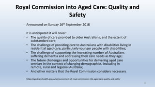 Royal Commission into Aged Care: Quality and
Safety
Announced on Sunday 16th September 2018
It is anticipated it will cover:
• The quality of care provided to older Australians, and the extent of
substandard care;
• The challenge of providing care to Australians with disabilities living in
residential aged care, particularly younger people with disabilities;
• The challenge of supporting the increasing number of Australians
suffering dementia and addressing their care needs as they age;
• The future challenges and opportunities for delivering aged care
services in the context of changing demographics, including in
remote, rural and regional Australia;
• And other matters that the Royal Commission considers necessary.
https://agedcare.health.gov.au/announcement-of-royal-commission-into-aged-care-quality-and-safety
30
 