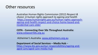 Other resources
Australian Human Rights Commission (2012) Respect &
choice: A human rights approach to ageing and health
https://www.humanrights.gov.au/human-rights-approach-
ageing-and-health-respect-and-choice-home-based-and-
residential-care-older
COTA - Connecting Over 50s Throughout Australia:
www.cotaover50s.org.au
Alzheimer’s Australia. www.alzheimers.org.au
Department of Social Services – Media Hub –
https://www.dss.gov.au/our-responsibilities/ageing-and-
aged-care/aged-care-media-hub
 
