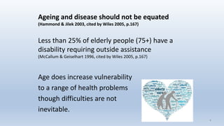 Ageing and disease should not be equated
(Hammond & Jilek 2003, cited by Wiles 2005, p.167)
Less than 25% of elderly people (75+) have a
disability requiring outside assistance
(McCallum & Geiselhart 1996, cited by Wiles 2005, p.167)
Age does increase vulnerability
to a range of health problems
though difficulties are not
inevitable.
44
 