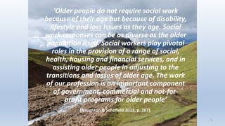 ‘Older people do not require social work
because of their age but because of disability,
lifestyle and loss issues as they age. Social
work responses can be as diverse as the older
population itself. Social workers play pivotal
roles in the provision of a range of social,
health, housing and financial services, and in
assisting older people in adjusting to the
transitions and losses of older age. The work
of our profession is an important component
of government, commercial and not-for-
profit programs for older people’
(Naughton & Schofield 2013, p. 207).
5
 