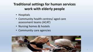 Traditional settings for human services
work with elderly people
• Hospitals
• Community health centres/ aged care
assessment teams (ACAT)
• Nursing homes & hostels
• Community care agencies
66
 