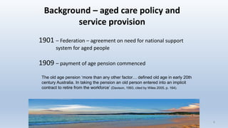 Background – aged care policy and
service provision
1901 – Federation – agreement on need for national support
system for aged people
1909 – payment of age pension commenced
88
The old age pension ‘more than any other factor… defined old age in early 20th
century Australia. In taking the pension an old person entered into an implicit
contract to retire from the workforce’ (Davison, 1993, cited by Wiles 2005, p. 164).
 