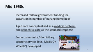 Mid 1950s
Increased federal government funding for
expansion in number of nursing home beds
Aged care conceptualised as a medical problem
and residential care as the standard response
Some community / domiciliary
support services (e.g. ‘Meals On
Wheels’) developed
99
 