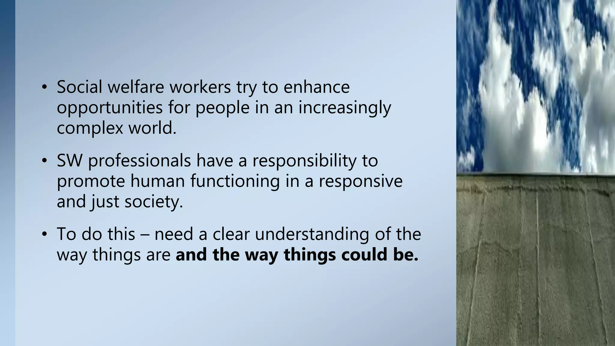 • Social welfare workers try to enhance
opportunities for people in an increasingly
complex world.
• SW professionals have a responsibility to
promote human functioning in a responsive
and just society.
• To do this – need a clear understanding of the
way things are and the way things could be.
8
 