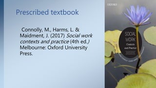 Prescribed textbook
Connolly, M., Harms, L. &
Maidment, J. (2017) Social work
contexts and practice (4th ed.)
Melbourne: Oxford University
Press.
3
 