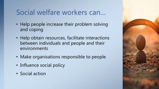 Social welfare workers can…
• Help people increase their problem solving
and coping
• Help obtain resources, facilitate interactions
between individuals and people and their
environments
• Make organisations responsible to people
• Influence social policy
• Social action
7
 