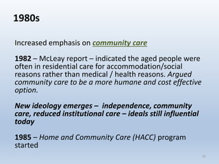 1980s
Increased emphasis on community care
1982 – McLeay report – indicated the aged people were
often in residential care for accommodation/social
reasons rather than medical / health reasons. Argued
community care to be a more humane and cost effective
option.
New ideology emerges – independence, community
care, reduced institutional care – ideals still influential
today
1985 – Home and Community Care (HACC) program
started
1111
 