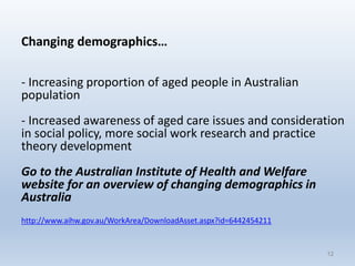 Changing demographics…
- Increasing proportion of aged people in Australian
population
- Increased awareness of aged care issues and consideration
in social policy, more social work research and practice
theory development
Go to the Australian Institute of Health and Welfare
website for an overview of changing demographics in
Australia
http://www.aihw.gov.au/WorkArea/DownloadAsset.aspx?id=6442454211
1212
 