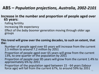 13
ABS – Population projections, Australia, 2002-2101
Increase in the number and proportion of people aged over
65 years:
- Falling fertility
- Increasing life expectancy
- Effect of the baby boomer generation moving through older age
groups
This trend will grow over the coming decades, to such an extent, that
the:
- Number of people aged over 65 years will increase from the current
2.5 million to around 7.2 million by 2051
- Proportion of people aged over 65 years will grow from the current
13%, to one quarter of the population by 2051
- Proportion of people over 85 years will grow from the current 1.4% to
approximately 6% by 2051
- Proportion of the population aged between 15 - 64 years (labour
force age) will fall from the current 67%, to around 59% by 2051
13
 