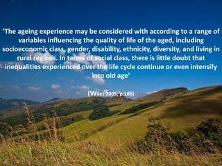 14
‘The ageing experience may be considered with according to a range of
variables influencing the quality of life of the aged, including
socioeconomic class, gender, disability, ethnicity, diversity, and living in
rural regions. In terms of social class, there is little doubt that
inequalities experienced over the life cycle continue or even intensify
into old age’
(Wiles 2005, p.166)
14
 