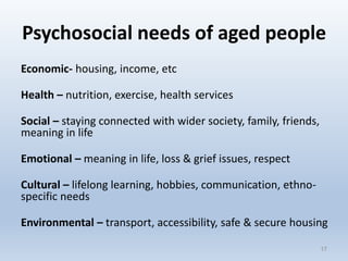 Psychosocial needs of aged people
Economic- housing, income, etc
Health – nutrition, exercise, health services
Social – staying connected with wider society, family, friends,
meaning in life
Emotional – meaning in life, loss & grief issues, respect
Cultural – lifelong learning, hobbies, communication, ethno-
specific needs
Environmental – transport, accessibility, safe & secure housing
1717
 