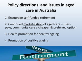 Policy directions and issues in aged
care in Australia
1. Encourage self-funded retirement
2. Continued marketisation of aged care – user-
pays, community care a cheaper & preferred option
3. Health promotion for healthy ageing
4. Promotion of positive ageing
1919
 