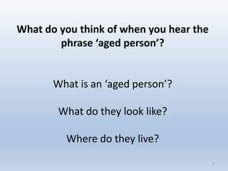 2
What do you think of when you hear the
phrase ‘aged person’?
What is an ‘aged person’?
What do they look like?
Where do they live?
2
 