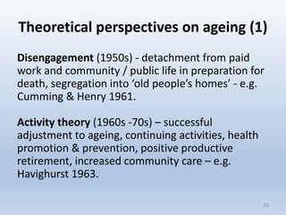Theoretical perspectives on ageing (1)
Disengagement (1950s) - detachment from paid
work and community / public life in preparation for
death, segregation into ‘old people’s homes’ - e.g.
Cumming & Henry 1961.
Activity theory (1960s -70s) – successful
adjustment to ageing, continuing activities, health
promotion & prevention, positive productive
retirement, increased community care – e.g.
Havighurst 1963.
2020
 