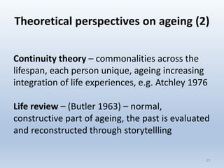 Theoretical perspectives on ageing (2)
Continuity theory – commonalities across the
lifespan, each person unique, ageing increasing
integration of life experiences, e.g. Atchley 1976
Life review – (Butler 1963) – normal,
constructive part of ageing, the past is evaluated
and reconstructed through storytellling
2121
 