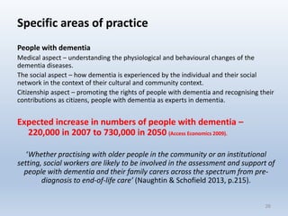 Specific areas of practice
People with dementia
Medical aspect – understanding the physiological and behavioural changes of the
dementia diseases.
The social aspect – how dementia is experienced by the individual and their social
network in the context of their cultural and community context.
Citizenship aspect – promoting the rights of people with dementia and recognising their
contributions as citizens, people with dementia as experts in dementia.
Expected increase in numbers of people with dementia –
220,000 in 2007 to 730,000 in 2050 (Access Economics 2009).
‘Whether practising with older people in the community or an institutional
setting, social workers are likely to be involved in the assessment and support of
people with dementia and their family carers across the spectrum from pre-
diagnosis to end-of-life care’ (Naughtin & Schofield 2013, p.215).
26
 