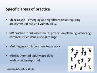 Specific areas of practice
• Elder abuse – emerging as a significant issue requiring
assessment of risk and vulnerability.
• SW practice in risk assessment, protection planning, advocacy,
criminal justice issues, social change
• Multi-agency collaboration, team work
• Mistreatment of elderly people is
widely under-reported.
(Naughtin & Schofield 2013). 28
 