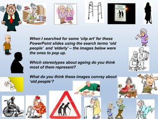3
When I searched for some ‘clip art’ for these
PowerPoint slides using the search terms ‘old
people’ and ‘elderly’ – the images below were
the ones to pop up.
Which stereotypes about ageing do you think
most of them represent?
What do you think these images convey about
‘old people’?
 