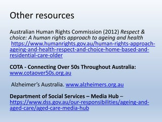 Other resources
Australian Human Rights Commission (2012) Respect &
choice: A human rights approach to ageing and health
https://www.humanrights.gov.au/human-rights-approach-
ageing-and-health-respect-and-choice-home-based-and-
residential-care-older
COTA - Connecting Over 50s Throughout Australia:
www.cotaover50s.org.au
Alzheimer’s Australia. www.alzheimers.org.au
Department of Social Services – Media Hub –
https://www.dss.gov.au/our-responsibilities/ageing-and-
aged-care/aged-care-media-hub
 
