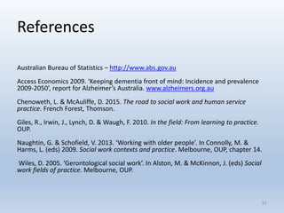 References
Australian Bureau of Statistics – http://www.abs.gov.au
Access Economics 2009. ‘Keeping dementia front of mind: Incidence and prevalence
2009-2050’, report for Alzheimer’s Australia. www.alzheimers.org.au
Chenoweth, L. & McAuliffe, D. 2015. The road to social work and human service
practice. French Forest, Thomson.
Giles, R., Irwin, J., Lynch, D. & Waugh, F. 2010. In the field: From learning to practice.
OUP.
Naughtin, G. & Schofield, V. 2013. ‘Working with older people’. In Connolly, M. &
Harms, L. (eds) 2009. Social work contexts and practice. Melbourne, OUP, chapter 14.
Wiles, D. 2005. ‘Gerontological social work’. In Alston, M. & McKinnon, J. (eds) Social
work fields of practice. Melbourne, OUP.
3131
 