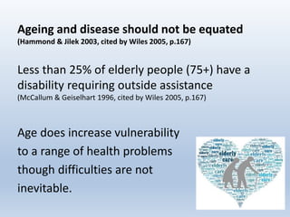 Ageing and disease should not be equated
(Hammond & Jilek 2003, cited by Wiles 2005, p.167)
Less than 25% of elderly people (75+) have a
disability requiring outside assistance
(McCallum & Geiselhart 1996, cited by Wiles 2005, p.167)
Age does increase vulnerability
to a range of health problems
though difficulties are not
inevitable.
44
 