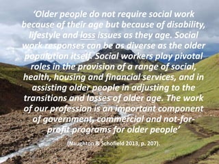 ‘Older people do not require social work
because of their age but because of disability,
lifestyle and loss issues as they age. Social
work responses can be as diverse as the older
population itself. Social workers play pivotal
roles in the provision of a range of social,
health, housing and financial services, and in
assisting older people in adjusting to the
transitions and losses of older age. The work
of our profession is an important component
of government, commercial and not-for-
profit programs for older people’
(Naughton & Schofield 2013, p. 207).
5
 