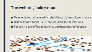 The welfare / policy model
■ Developed out of a need to rehabilitate victims ofWorldWars
■ Disability as a social issue th...
