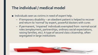 The individual / medical model
■ Individuals seen as victims in need of expert help.
– If temporary disability – an obedie...