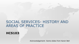 SOCIAL SERVICES- HISTORY AND
AREAS OF PRACTICE
HCS103
Acknowledgement: Some slides from Karen Bell
 