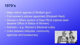 1970’s
• Major reform agenda of Whitlam gov’t
• First women’s advisor appointed (Elizabeth Reid)
• Women’s Affairs section of Dept PM & Cabinet (later
became Office of Status of Women)
• Activism – e.g. Women’s Electoral Lobby
• Links between lobbyists, community
agencies and bureaucracy
10
 