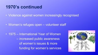 1970’s continued
• Violence against women increasingly recognised
• Women’s refuges open – volunteer staff
• 1975 – International Year of Women
– increased public awareness
of women’s issues & more
funding for women’s services
11
 