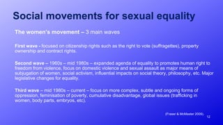12
Social movements for sexual equality
The women’s movement – 3 main waves
First wave - focused on citizenship rights such as the right to vote (suffragettes), property
ownership and contract rights.
Second wave – 1960s – mid 1980s – expanded agenda of equality to promotes human right to
freedom from violence, focus on domestic violence and sexual assault as major means of
subjugation of women, social activism, influential impacts on social theory, philosophy, etc. Major
legislative changes for equality.
Third wave – mid 1980s – current – focus on more complex, subtle and ongoing forms of
oppression, feminisation of poverty, cumulative disadvantage, global issues (trafficking in
women, body parts, embryos, etc).
(Fraser & McMaster 2009).
 