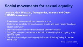 13
Social movements for sexual equality
Lesbian, Gay, Bisexual, Transgender, Intersex and Queer
(LGBTIQ) movement –
• Rejection of heterosexuality as the cultural norm
• Undermines simplistic division between female and male / straight and gay
• Queer community
• De-criminalisation and de-medicalisation of homosexuality
• Struggle for respect, acceptance and full citizenship rights is ongoing – e.g.
spousal rights
• Social activism origins and ongoing influence of Sydney’s Gay & Lesbian
Mardi Gras
(Fraser & McMaster 2009).
 