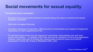 14
Social movements for sexual equality
Pro-feminist men’s movement –
• Emerged during second wave feminist movement along with peace movement and sexual
libertarian movement
• Work with not against feminists
• Considers meanings of masculinity, differing forms of masculinities and impacts of hegemonic
masculinity on men’s experiences of life.
• Pro-feminists have shown how the hegemonic masculinity ‘impoverishes men and hurts
women and children…. It certainly hurts those who are the recipients of the sexual aggression;
however it also hurts men by limiting their opportunities to become active and positive
participants in family life’ (Fraser & McMaster 2009, p.84).
(Fraser & McMaster 2009).
 