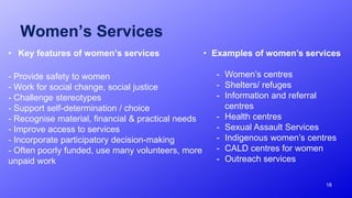 Women’s Services
• Key features of women’s services
- Provide safety to women
- Work for social change, social justice
- Challenge stereotypes
- Support self-determination / choice
- Recognise material, financial & practical needs
- Improve access to services
- Incorporate participatory decision-making
- Often poorly funded, use many volunteers, more
unpaid work
18
• Examples of women’s services
- Women’s centres
- Shelters/ refuges
- Information and referral
centres
- Health centres
- Sexual Assault Services
- Indigenous women’s centres
- CALD centres for women
- Outreach services
 