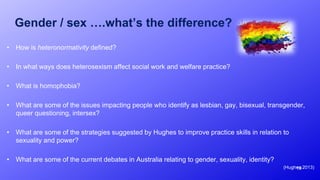 Gender / sex ….what’s the difference?
• How is heteronormativity defined?
• In what ways does heterosexism affect social work and welfare practice?
• What is homophobia?
• What are some of the issues impacting people who identify as lesbian, gay, bisexual, transgender,
queer questioning, intersex?
• What are some of the strategies suggested by Hughes to improve practice skills in relation to
sexuality and power?
• What are some of the current debates in Australia relating to gender, sexuality, identity?
(Hughes 2013)19
 