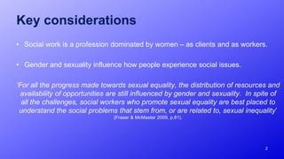 Key considerations
• Social work is a profession dominated by women – as clients and as workers.
• Gender and sexuality influence how people experience social issues.
‘For all the progress made towards sexual equality, the distribution of resources and
availability of opportunities are still influenced by gender and sexuality. In spite of
all the challenges, social workers who promote sexual equality are best placed to
understand the social problems that stem from, or are related to, sexual inequality’
(Fraser & McMaster 2009, p.81).
2
 