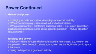 Power Continued
• Gender and power
- privileging of male world view, downplays women’s invisibility
- SW as ‘housekeeping’ – also devalued and often invisible
- SW as social control – reinforcing traditional roles – e.g. stolen generation,
past adoption practices, some social security legislation – mutual obligation
requirements?
• Ideology and power
- ideology – filters through which social world is interpreted; e.g. women are
supposed to be at home, in private space, men are the legitimate public space
inhabitants
- caring portrayed as a gendered activity 23
 