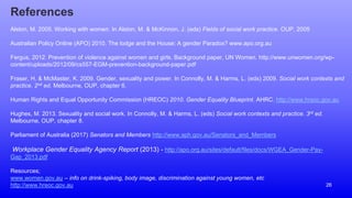 26
References
Alston, M. 2005. Working with women. In Alston, M. & McKinnon, J. (eds) Fields of social work practice. OUP, 2005
Australian Policy Online (APO) 2010. The lodge and the House: A gender Paradox? www.apo.org.au
Fergus, 2012. Prevention of violence against women and girls. Background paper, UN Women. http://www.unwomen.org/wp-
content/uploads/2012/09/cs557-EGM-prevention-background-paper.pdf
Fraser, H. & McMaster, K. 2009. Gender, sexuality and power. In Connolly, M. & Harms, L. (eds) 2009. Social work contexts and
practice. 2nd ed. Melbourne, OUP, chapter 6.
Human Rights and Equal Opportunity Commission (HREOC) 2010. Gender Equality Blueprint. AHRC. http://www.hreoc.gov.au
Hughes, M. 2013. Sexuality and social work. In Connolly, M. & Harms, L. (eds) Social work contexts and practice. 3rd ed.
Melbourne, OUP, chapter 8.
Parliament of Australia (2017) Senators and Members http://www.aph.gov.au/Senators_and_Members
Workplace Gender Equality Agency Report (2013) - http://apo.org.au/sites/default/files/docs/WGEA_Gender-Pay-
Gap_2013.pdf
Resources;
www.women.gov.au – info on drink-spiking, body image, discrimination against young women, etc
http://www.hreoc.gov.au
 