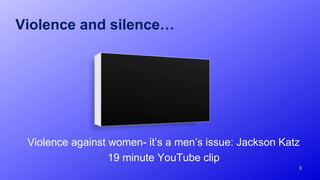 Violence and silence…
Violence against women- it’s a men’s issue: Jackson Katz
19 minute YouTube clip
3
 