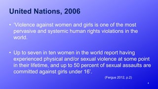 United Nations, 2006
• ‘Violence against women and girls is one of the most
pervasive and systemic human rights violations in the
world.
• Up to seven in ten women in the world report having
experienced physical and/or sexual violence at some point
in their lifetime, and up to 50 percent of sexual assaults are
committed against girls under 16’.
(Fergus 2012, p.2)
4
 