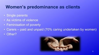 Women’s predominance as clients
• Single parents
• As victims of violence
• Feminisation of poverty
• Carers – paid and unpaid (70% caring undertaken by women)
• Other?
6
 