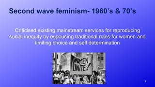 Second wave feminism- 1960’s & 70’s
Criticised existing mainstream services for reproducing
social inequity by espousing traditional roles for women and
limiting choice and self determination
9
 