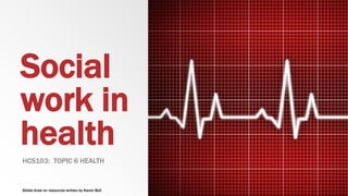 Social
work in
health
HCS103: TOPIC 6 HEALTH
Slides draw on resources written by Karen Bell
 
